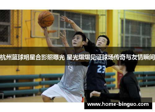 杭州篮球明星合影照曝光 星光熠熠见证球场传奇与友情瞬间 杭州篮球明星合影照曝光 星光熠熠见证球场传奇与友情瞬间