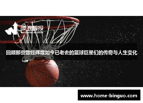 回顾那些曾经辉煌如今已老去的篮球巨星们的传奇与人生变化 回顾那些曾经辉煌如今已老去的篮球巨星们的传奇与人生变化