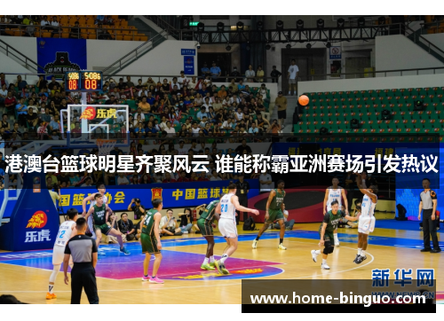 港澳台篮球明星齐聚风云 谁能称霸亚洲赛场引发热议